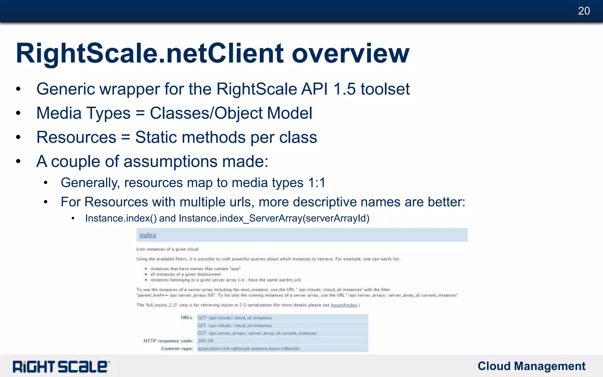 Cloud Management
#20#20
RightScale.netClient overview
• Generic wrapper for the RightScale API 1.5 toolset
• Media Types = Classes/Object Model
• Resources = Static methods per class
• A couple of assumptions made:
• Generally, resources map to media types 1:1
• For Resources with multiple urls, more descriptive names are better:
• Instance.index() and Instance.index_ServerArray(serverArrayId)
 
