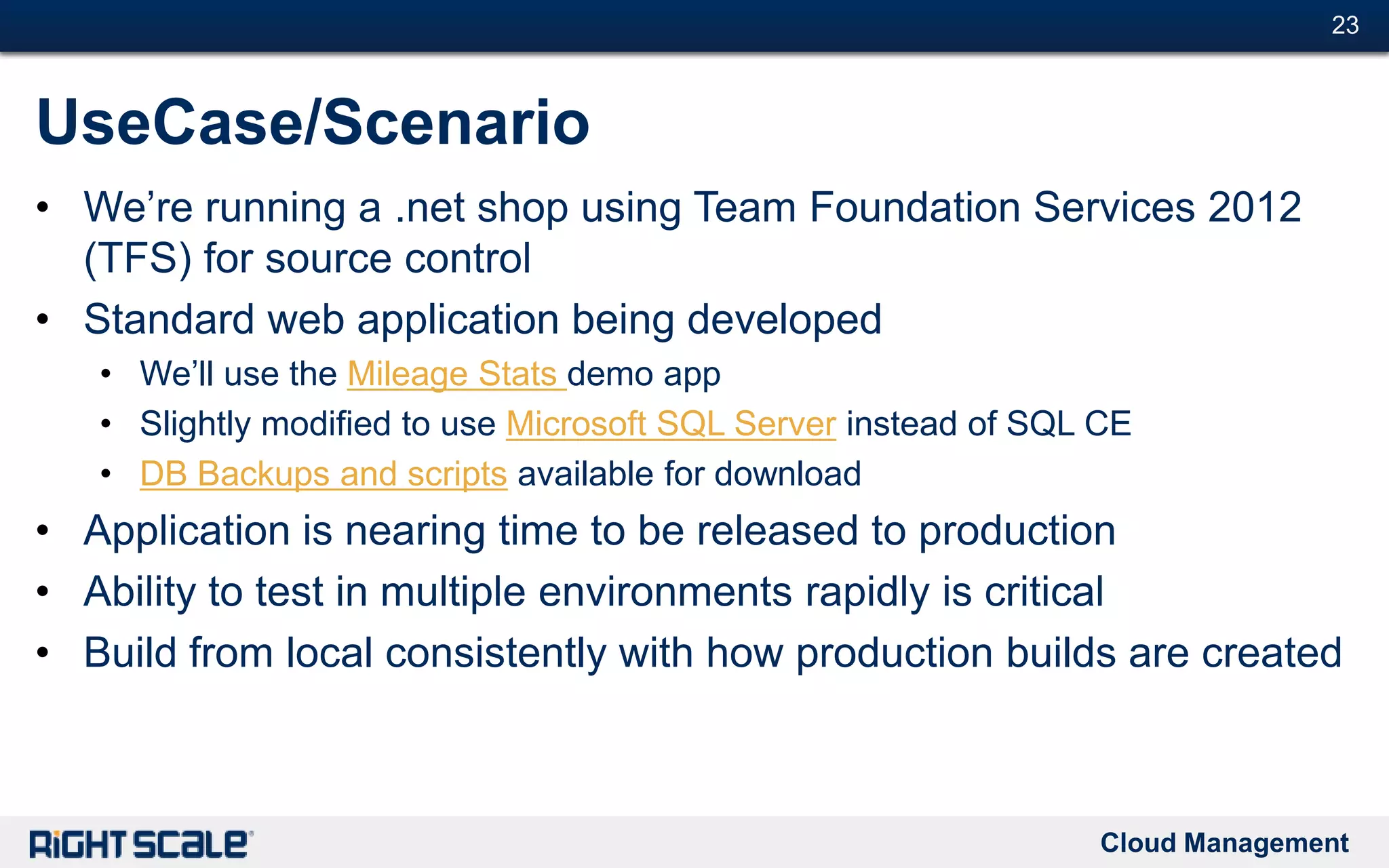 Cloud Management
#23#23
UseCase/Scenario
• We’re running a .net shop using Team Foundation Services 2012
(TFS) for source control
• Standard web application being developed
• We’ll use the Mileage Stats demo app
• Slightly modified to use Microsoft SQL Server instead of SQL CE
• DB Backups and scripts available for download
• Application is nearing time to be released to production
• Ability to test in multiple environments rapidly is critical
• Build from local consistently with how production builds are created
 