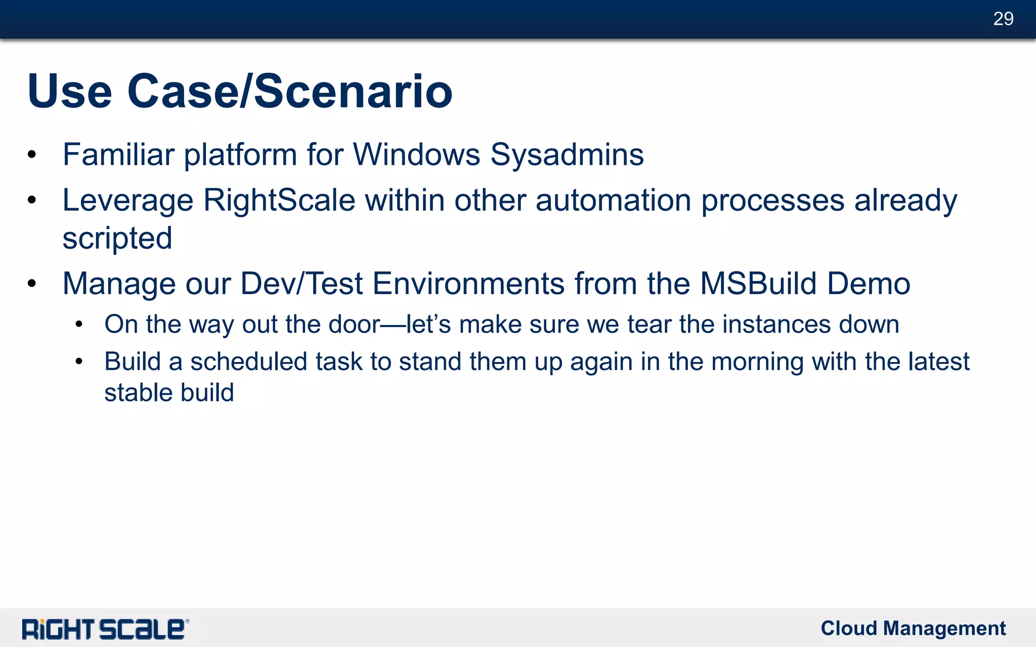 Cloud Management
#29#29
Use Case/Scenario
• Familiar platform for Windows Sysadmins
• Leverage RightScale within other automation processes already
scripted
• Manage our Dev/Test Environments from the MSBuild Demo
• On the way out the door—let’s make sure we tear the instances down
• Build a scheduled task to stand them up again in the morning with the latest
stable build
 