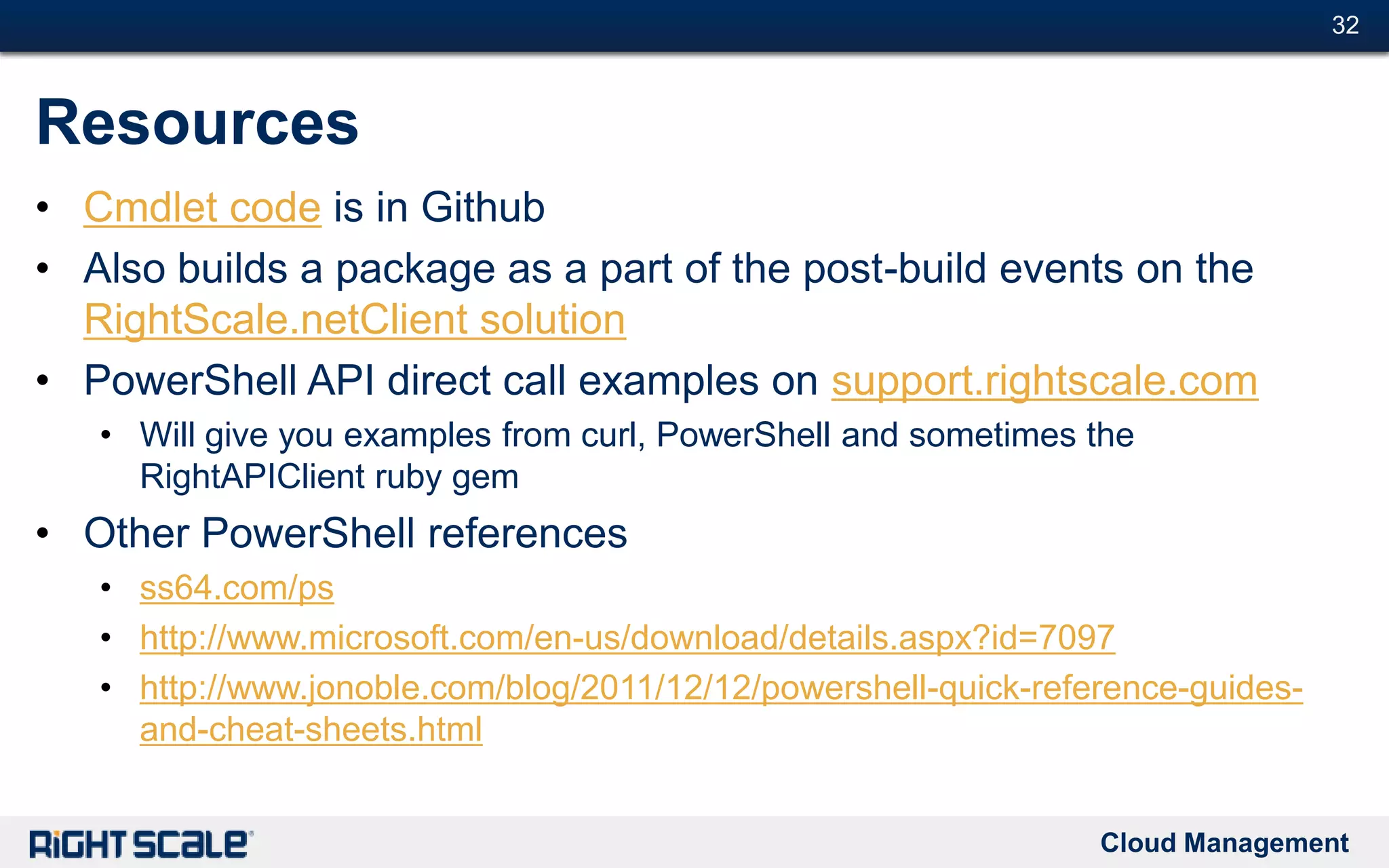 Cloud Management
#32#32
Resources
• Cmdlet code is in Github
• Also builds a package as a part of the post-build events on the
RightScale.netClient solution
• PowerShell API direct call examples on support.rightscale.com
• Will give you examples from curl, PowerShell and sometimes the
RightAPIClient ruby gem
• Other PowerShell references
• ss64.com/ps
• http://www.microsoft.com/en-us/download/details.aspx?id=7097
• http://www.jonoble.com/blog/2011/12/12/powershell-quick-reference-guides-
and-cheat-sheets.html
 