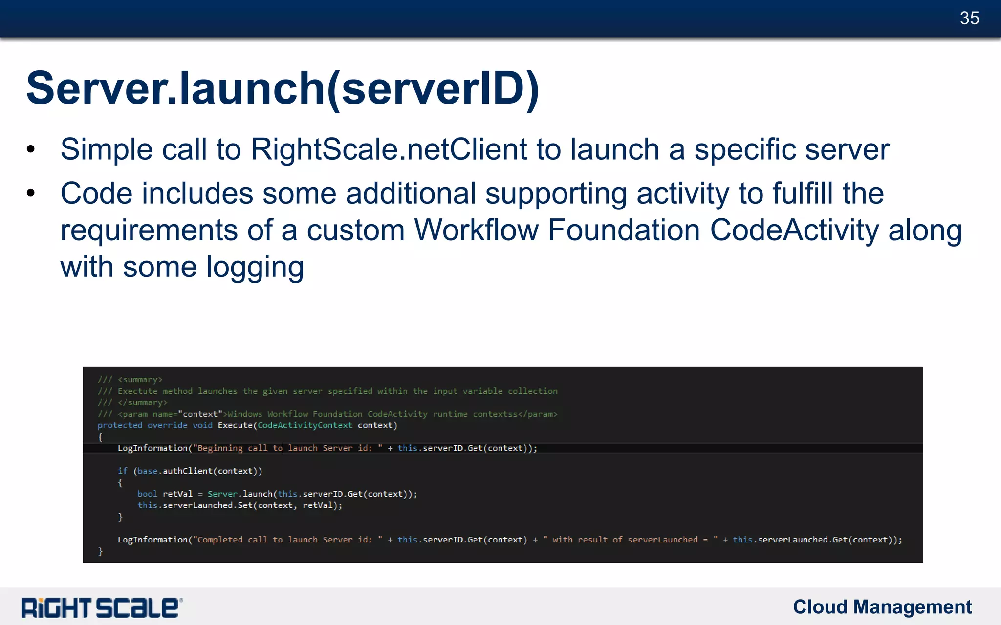 Cloud Management
#35#35
Server.launch(serverID)
• Simple call to RightScale.netClient to launch a specific server
• Code includes some additional supporting activity to fulfill the
requirements of a custom Workflow Foundation CodeActivity along
with some logging
 