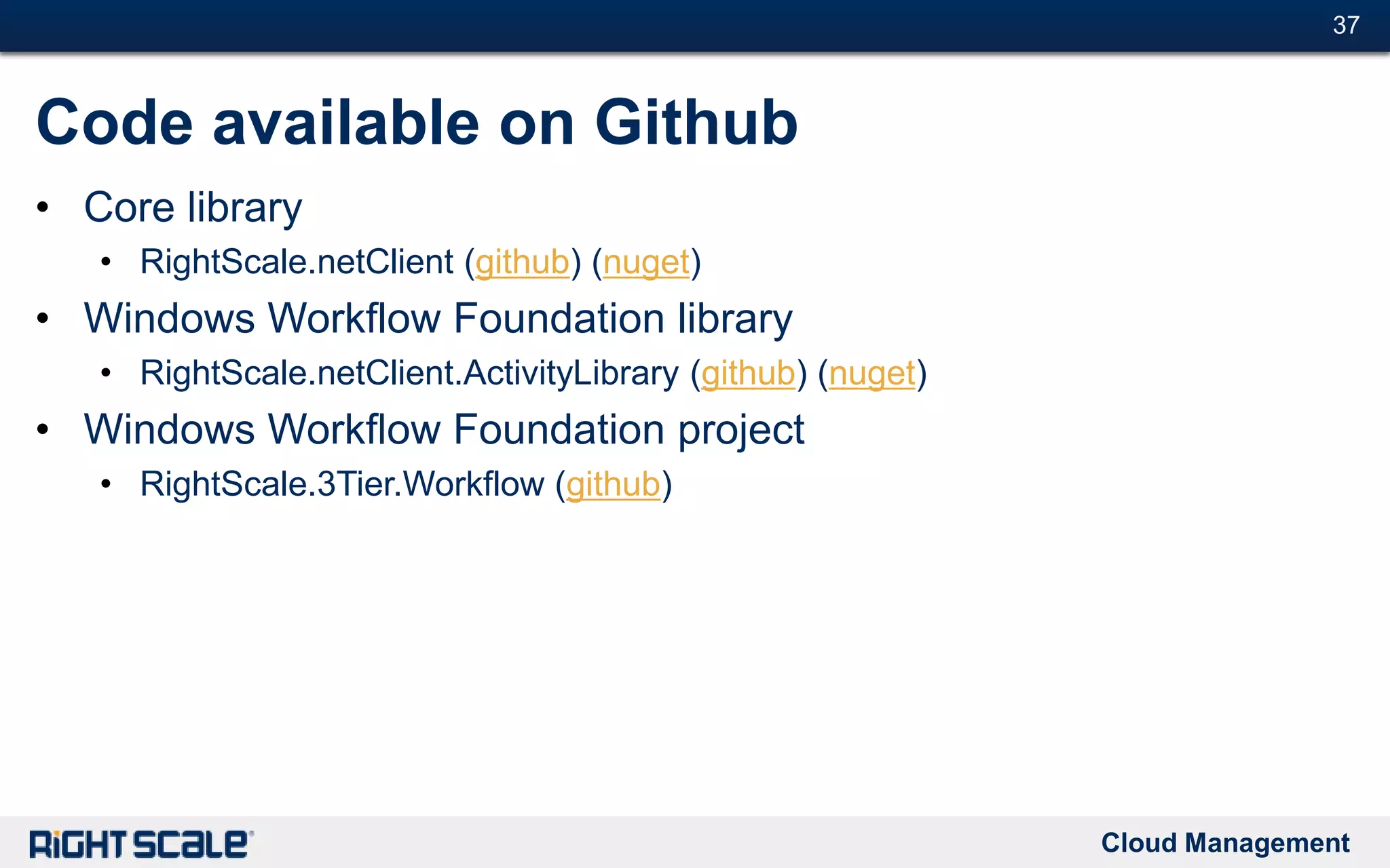 Cloud Management
#37#37
Code available on Github
• Core library
• RightScale.netClient (github) (nuget)
• Windows Workflow Foundation library
• RightScale.netClient.ActivityLibrary (github) (nuget)
• Windows Workflow Foundation project
• RightScale.3Tier.Workflow (github)
 