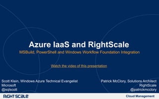 Cloud Management
Azure IaaS and RightScale
MSBuild, PowerShell and Windows Workflow Foundation Integration
Patrick McClory, Solutions Architect
RightScale
@patrickmcclory
Scott Klein, Windows Azure Technical Evangelist
Microsoft
@sqlscott
Watch the video of this presentation
 