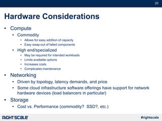 #20
#rightscale
Hardware Considerations
• Compute
• Commodity
• Allows for easy addition of capacity
• Easy swap-out of failed components
• High end/specialized
• May be required for intended workloads
• Limits available options
• Increases costs
• Complicates maintenance
• Networking
• Driven by topology, latency demands, and price
• Some cloud infrastructure software offerings have support for network
hardware devices (load balancers in particular)
• Storage
• Cost vs. Performance (commodity? SSD?, etc.)
 