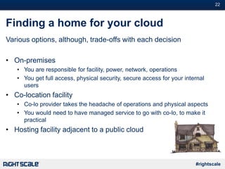 #22
#rightscale
Finding a home for your cloud
Various options, although, trade-offs with each decision
• On-premises
• You are responsible for facility, power, network, operations
• You get full access, physical security, secure access for your internal
users
• Co-location facility
• Co-lo provider takes the headache of operations and physical aspects
• You would need to have managed service to go with co-lo, to make it
practical
• Hosting facility adjacent to a public cloud
 