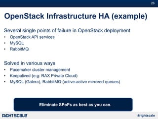 #26
#rightscale
OpenStack Infrastructure HA (example)
Several single points of failure in OpenStack deployment
• OpenStack API services
• MySQL
• RabbitMQ
Solved in various ways
• Pacemaker cluster management
• Keepalived (e.g: RAX Private Cloud)
• MySQL (Galera), RabbitMQ (active-active mirrored queues)
Eliminate SPoFs as best as you can.
 