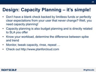 #28
#rightscale
Design: Capacity Planning – it’s simple!
• Don’t have a blank check backed by limitless funds or perfectly
clear expectations from your user that never change? Well, you
need capacity planning!
• Capacity planning is also budget planning and is directly related
to SLA you offer
• Know your workload, determine the difference between spike
and trend
• Monitor, tweak capacity, rinse, repeat …
• Check out http://www.planforcloud.com
 