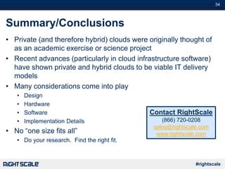 #34
#rightscale
Summary/Conclusions
• Private (and therefore hybrid) clouds were originally thought of
as an academic exercise or science project
• Recent advances (particularly in cloud infrastructure software)
have shown private and hybrid clouds to be viable IT delivery
models
• Many considerations come into play
• Design
• Hardware
• Software
• Implementation Details
• No “one size fits all”
• Do your research. Find the right fit.
Contact RightScale
(866) 720-0208
sales@rightscale.com
www.rightscale.com
 