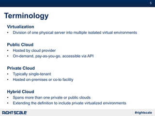 #5
#rightscale
Terminology
Virtualization
• Division of one physical server into multiple isolated virtual environments
Public Cloud
• Hosted by cloud provider
• On-demand, pay-as-you-go, accessible via API
Private Cloud
• Typically single-tenant
• Hosted on-premises or co-lo facility
Hybrid Cloud
• Spans more than one private or public clouds
• Extending the definition to include private virtualized environments
 