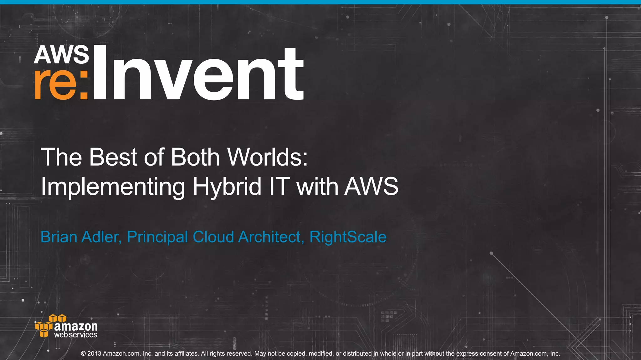 The Best of Both Worlds:
Implementing Hybrid IT with AWS
Brian Adler, Principal Cloud Architect, RightScale

© 2013 Amazon.com, Inc. and its affiliates. All rights reserved. May not be copied, modified, or distributed in whole or in part without the express consent of Amazon.com, Inc.

 