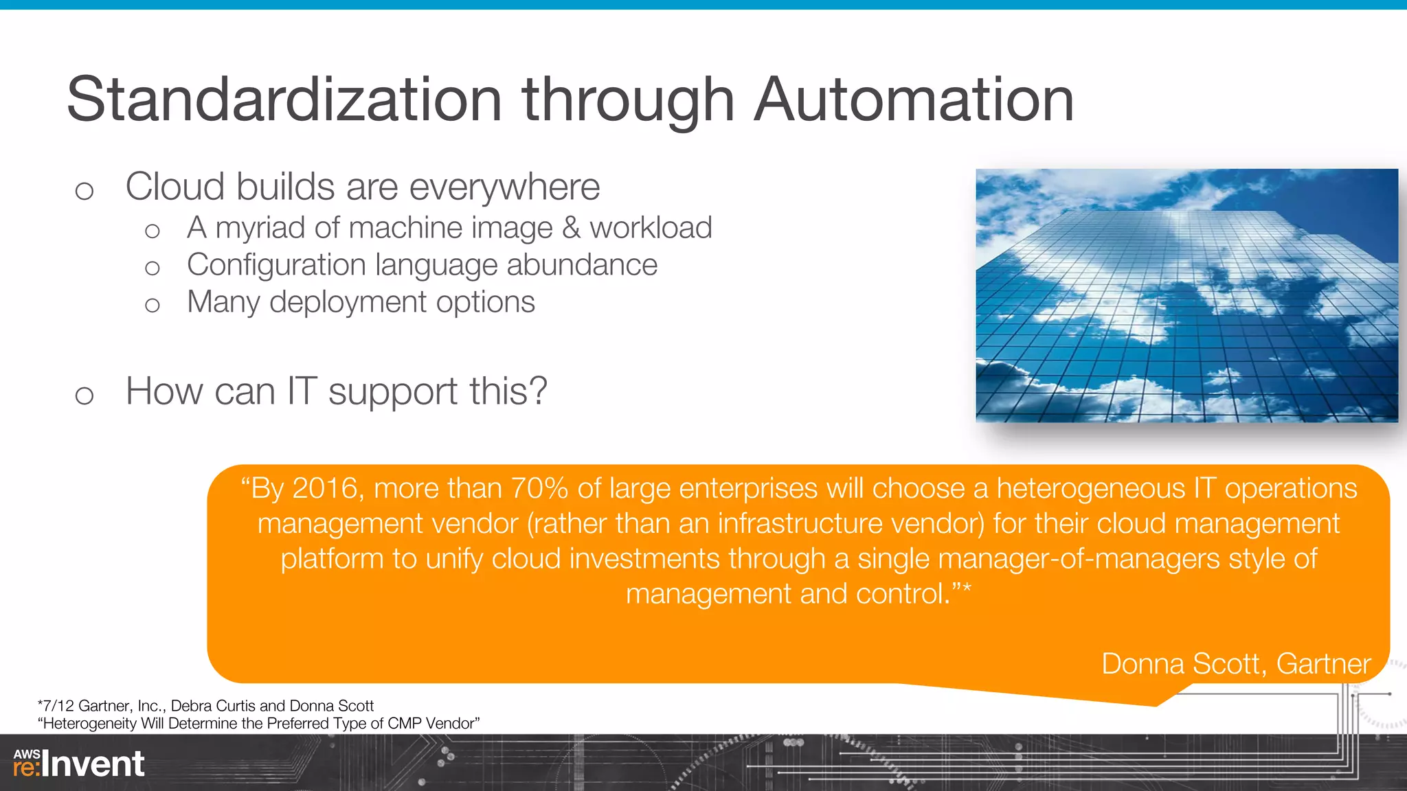 Standardization through Automation
o  Cloud builds are everywhere

o  A myriad of machine image & workload
o  Conﬁguration language abundance
o  Many deployment options

o  How can IT support this?
“By 2016, more than 70% of large enterprises will choose a heterogeneous IT operations
management vendor (rather than an infrastructure vendor) for their cloud management
platform to unify cloud investments through a single manager-of-managers style of
management and control.”*


Donna Scott, Gartner

*7/12 Gartner, Inc., Debra Curtis and Donna Scott
“Heterogeneity Will Determine the Preferred Type of CMP Vendor”

 