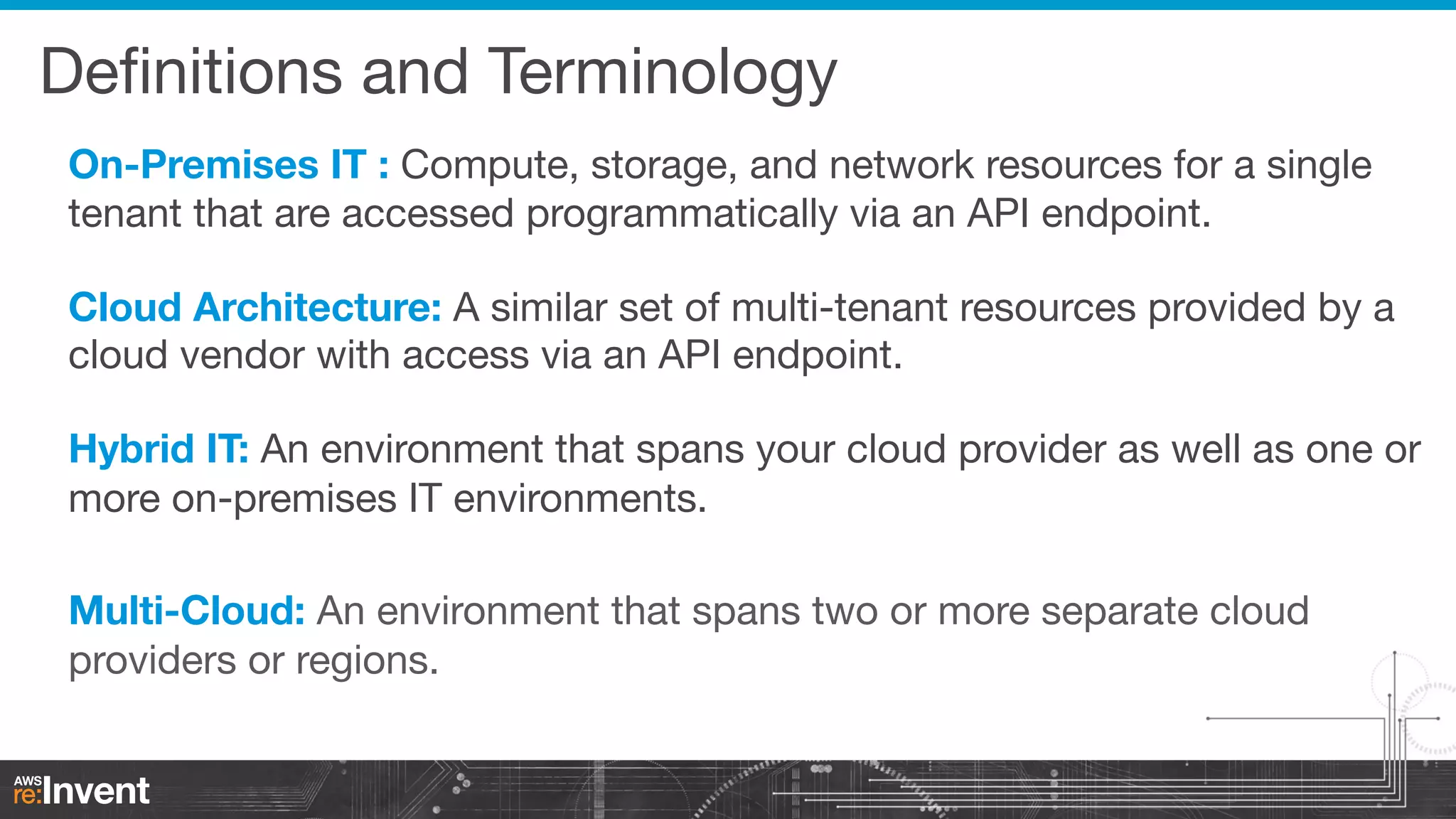 Deﬁnitions and Terminology
On-Premises IT : Compute, storage, and network resources for a single
tenant that are accessed programmatically via an API endpoint.


Cloud Architecture: A similar set of multi-tenant resources provided by a
cloud vendor with access via an API endpoint.


Hybrid IT: An environment that spans your cloud provider as well as one or
more on-premises IT environments.

Multi-Cloud: An environment that spans two or more separate cloud
providers or regions.

 