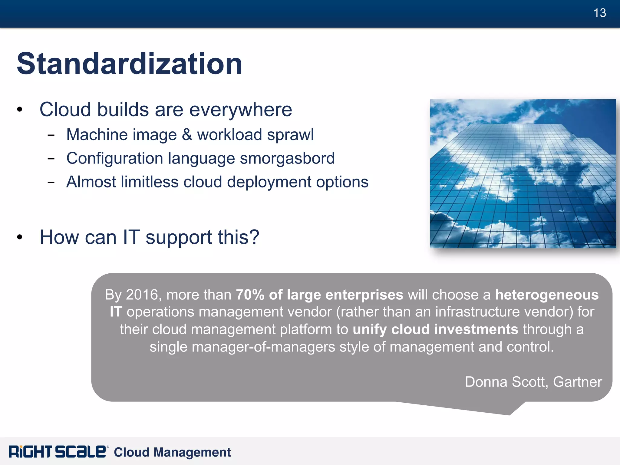 13
#

Standardization
•  Cloud builds are everywhere
–  Machine image & workload sprawl
–  Configuration language smorgasbord
–  Almost limitless cloud deployment options

•  How can IT support this?
By 2016, more than 70% of large enterprises will choose a heterogeneous
IT operations management vendor (rather than an infrastructure vendor) for
their cloud management platform to unify cloud investments through a
single manager-of-managers style of management and control.
Donna Scott, Gartner

Cloud Management!

 