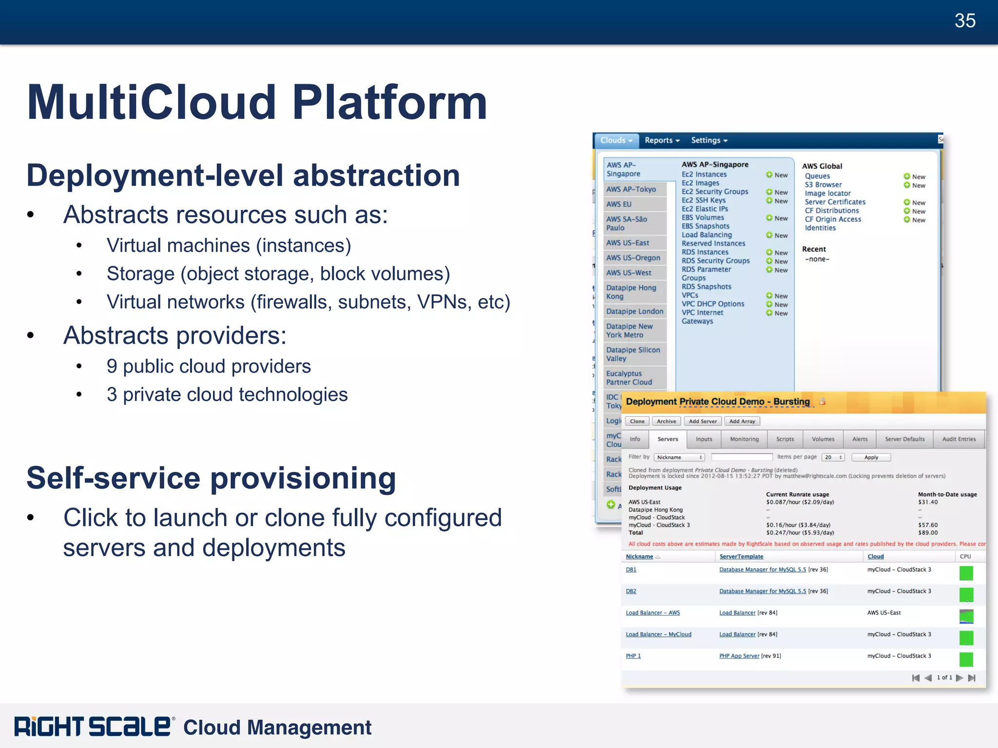 35
#

MultiCloud Platform
Deployment-level abstraction
•  Abstracts resources such as:
• 
• 
• 

Virtual machines (instances)
Storage (object storage, block volumes)
Virtual networks (firewalls, subnets, VPNs, etc)

•  Abstracts providers:
• 
• 

9 public cloud providers
3 private cloud technologies

Self-service provisioning
•  Click to launch or clone fully configured
servers and deployments

Cloud Management!

 