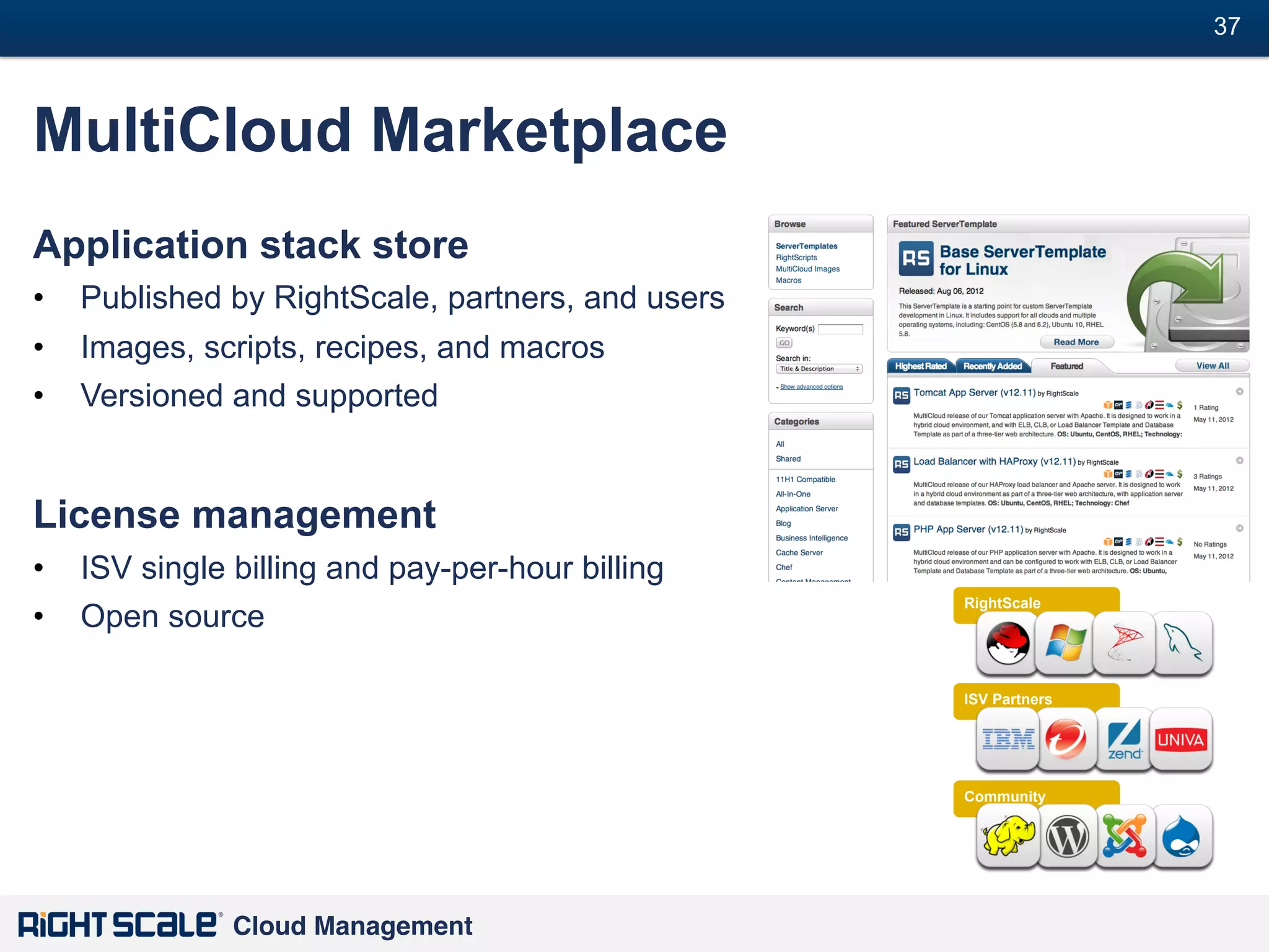 37
#

MultiCloud Marketplace
Application stack store
•  Published by RightScale, partners, and users
•  Images, scripts, recipes, and macros
•  Versioned and supported

License management
•  ISV single billing and pay-per-hour billing
•  Open source

RightScale

ISV Partners

Community

Cloud Management!

 