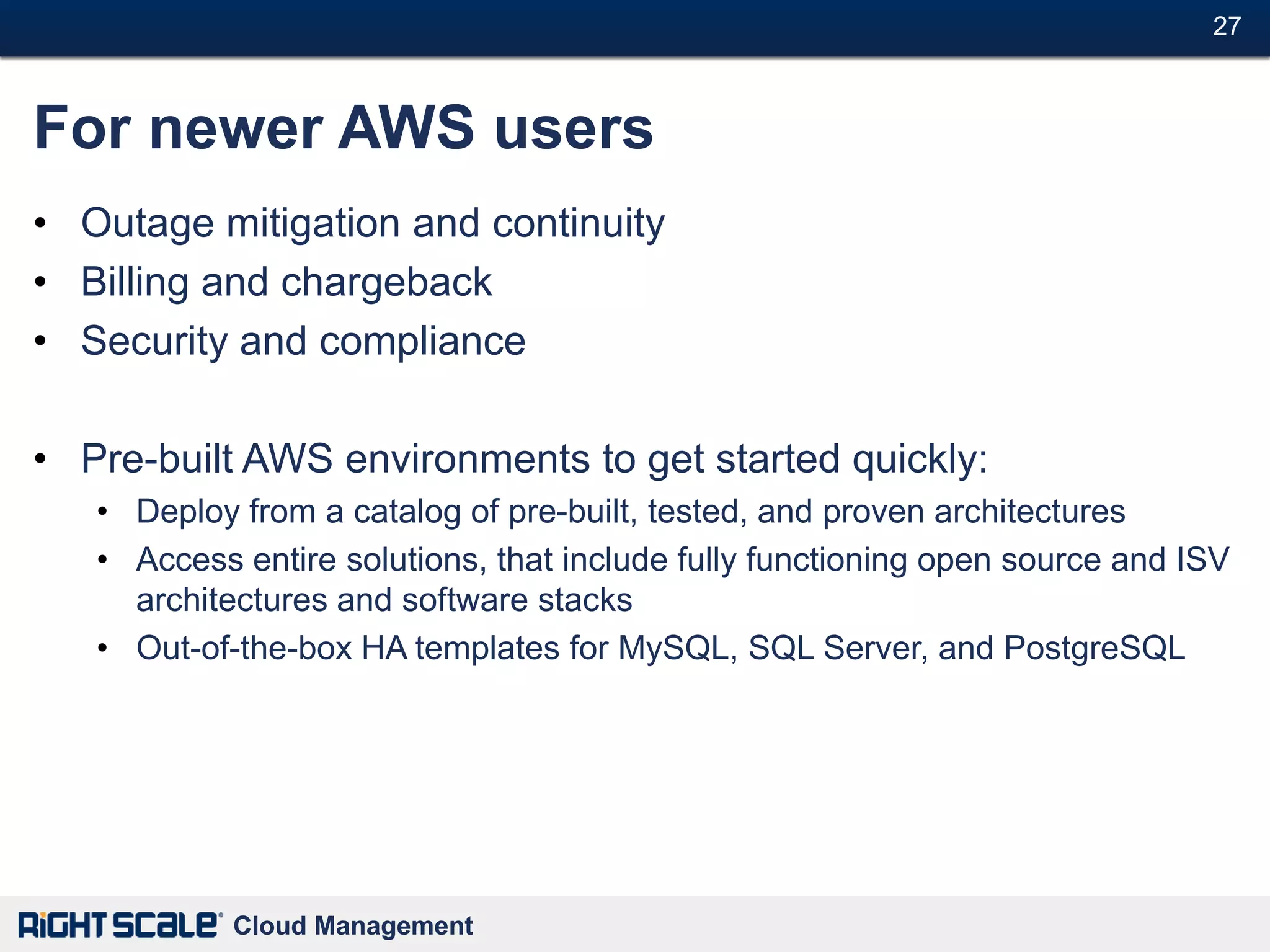 27#



For newer AWS users
• Outage mitigation and continuity
• Billing and chargeback
• Security and compliance

• Pre-built AWS environments to get started quickly:
   • Deploy from a catalog of pre-built, tested, and proven architectures
   • Access entire solutions, that include fully functioning open source and ISV
     architectures and software stacks
   • Out-of-the-box HA templates for MySQL, SQL Server, and PostgreSQL




            Cloud Management
 
