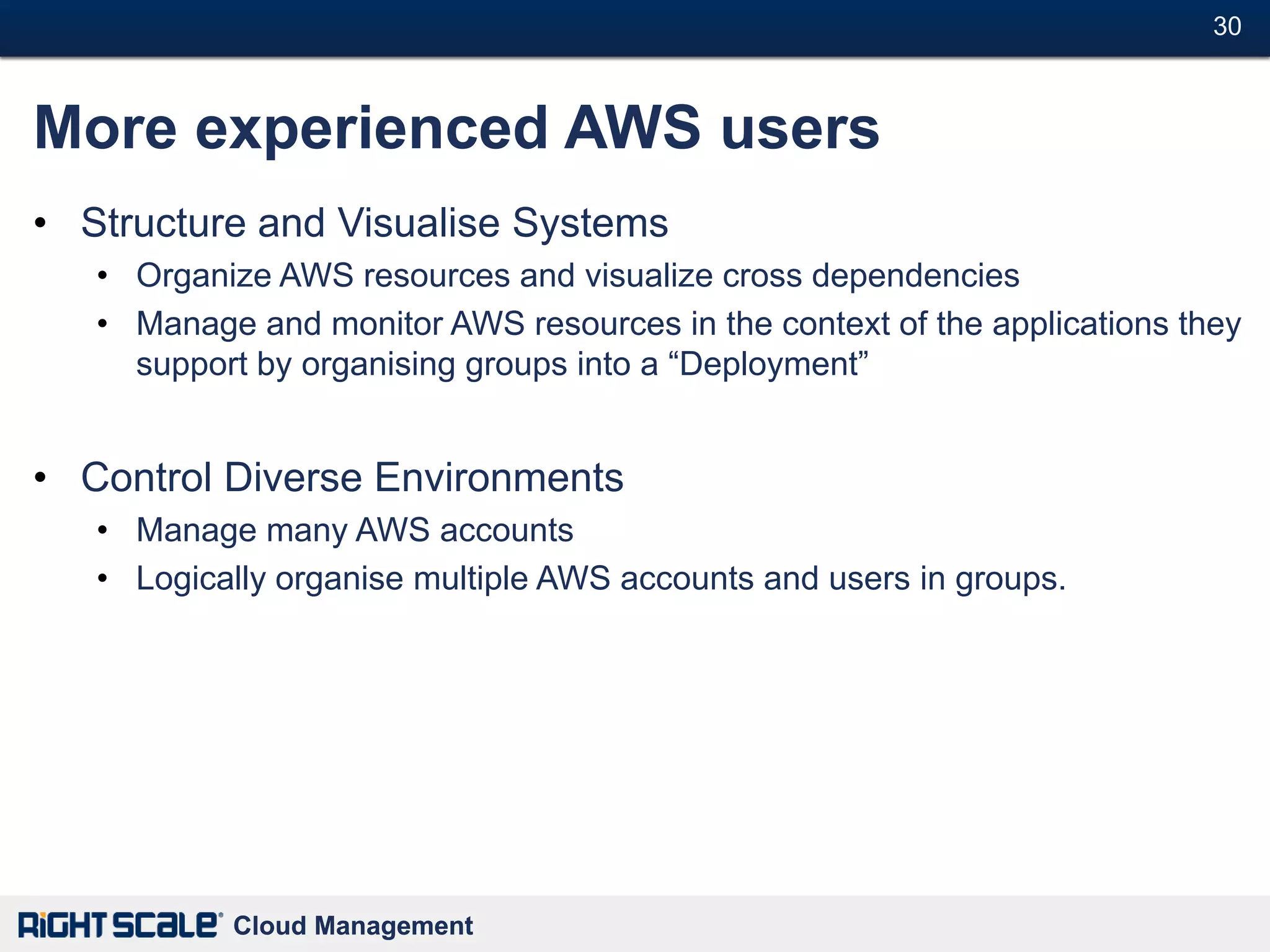 30#



More experienced AWS users
• Structure and Visualise Systems
   • Organize AWS resources and visualize cross dependencies
   • Manage and monitor AWS resources in the context of the applications they
     support by organising groups into a ―Deployment‖


• Control Diverse Environments
   • Manage many AWS accounts
   • Logically organise multiple AWS accounts and users in groups.




           Cloud Management
 