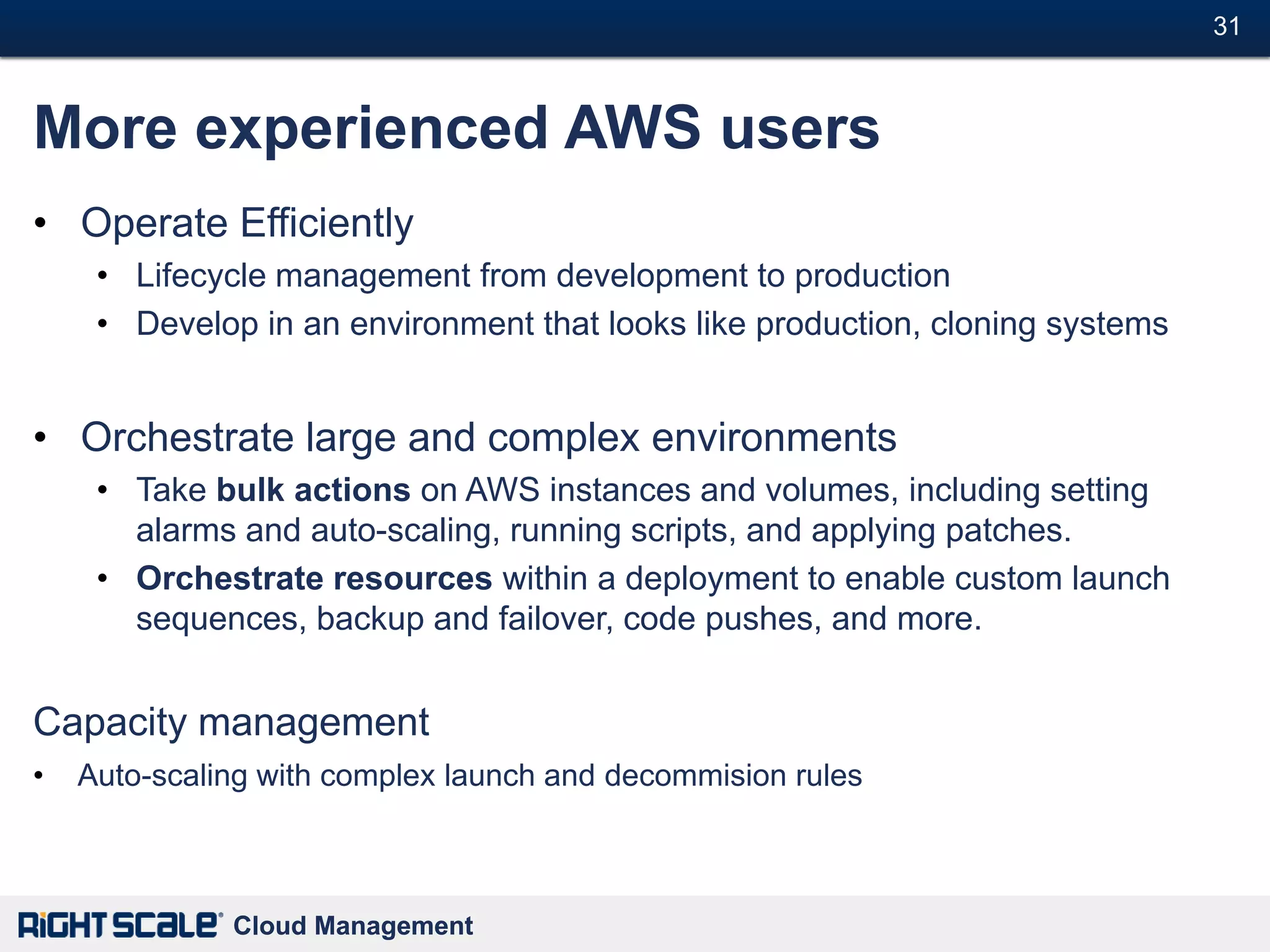 31#



More experienced AWS users
• Operate Efficiently
     • Lifecycle management from development to production
     • Develop in an environment that looks like production, cloning systems


• Orchestrate large and complex environments
     • Take bulk actions on AWS instances and volumes, including setting
       alarms and auto-scaling, running scripts, and applying patches.
     • Orchestrate resources within a deployment to enable custom launch
       sequences, backup and failover, code pushes, and more.


Capacity management
•   Auto-scaling with complex launch and decommision rules



              Cloud Management
 