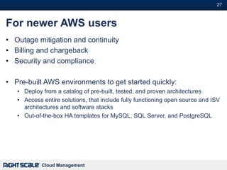 27#



For newer AWS users
• Outage mitigation and continuity
• Billing and chargeback
• Security and compliance

• Pre-built AWS environments to get started quickly:
   • Deploy from a catalog of pre-built, tested, and proven architectures
   • Access entire solutions, that include fully functioning open source and ISV
     architectures and software stacks
   • Out-of-the-box HA templates for MySQL, SQL Server, and PostgreSQL




            Cloud Management
 