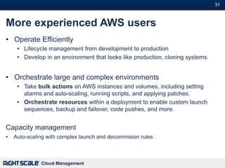31#



More experienced AWS users
• Operate Efficiently
     • Lifecycle management from development to production
     • Develop in an environment that looks like production, cloning systems


• Orchestrate large and complex environments
     • Take bulk actions on AWS instances and volumes, including setting
       alarms and auto-scaling, running scripts, and applying patches.
     • Orchestrate resources within a deployment to enable custom launch
       sequences, backup and failover, code pushes, and more.


Capacity management
•   Auto-scaling with complex launch and decommision rules



              Cloud Management
 