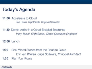 2
#

Today’s Agenda!
11:00 
Accelerate to Cloud





Ted Lewis, RightScale, Regional Director



11:30 Demo: Agility in a Cloud-Enabled Enterprise

 
 
Vijay Tolani, RightScale, Cloud Solutions Engineer


12:00 "Lunch
!
1:00 
Real-World Stories from the Road to Cloud

 
 
Eric van Wieren, Sage Software, Principal Architect
1:30 "Plan Your Route
#rightscale!

 