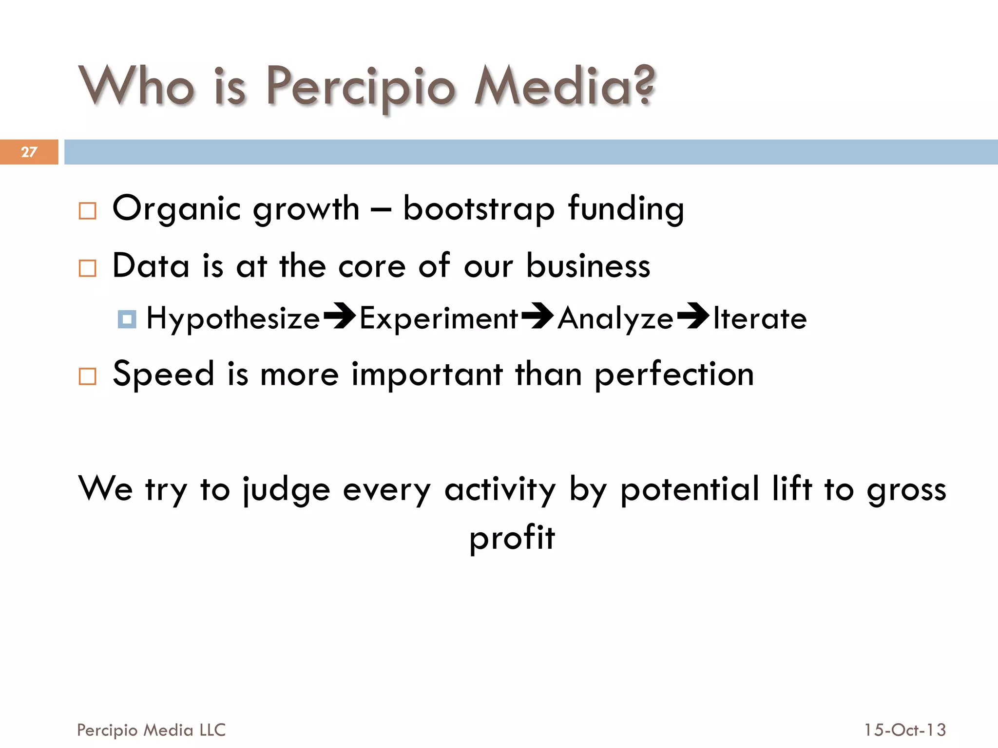 Who is Percipio Media?
27

Organic growth – bootstrap funding
¨  Data is at the core of our business
¨ 

¤  HypothesizeèExperimentèAnalyzeèIterate
¨ 

Speed is more important than perfection

We try to judge every activity by potential lift to gross
profit

Percipio Media LLC

15-Oct-13

 
