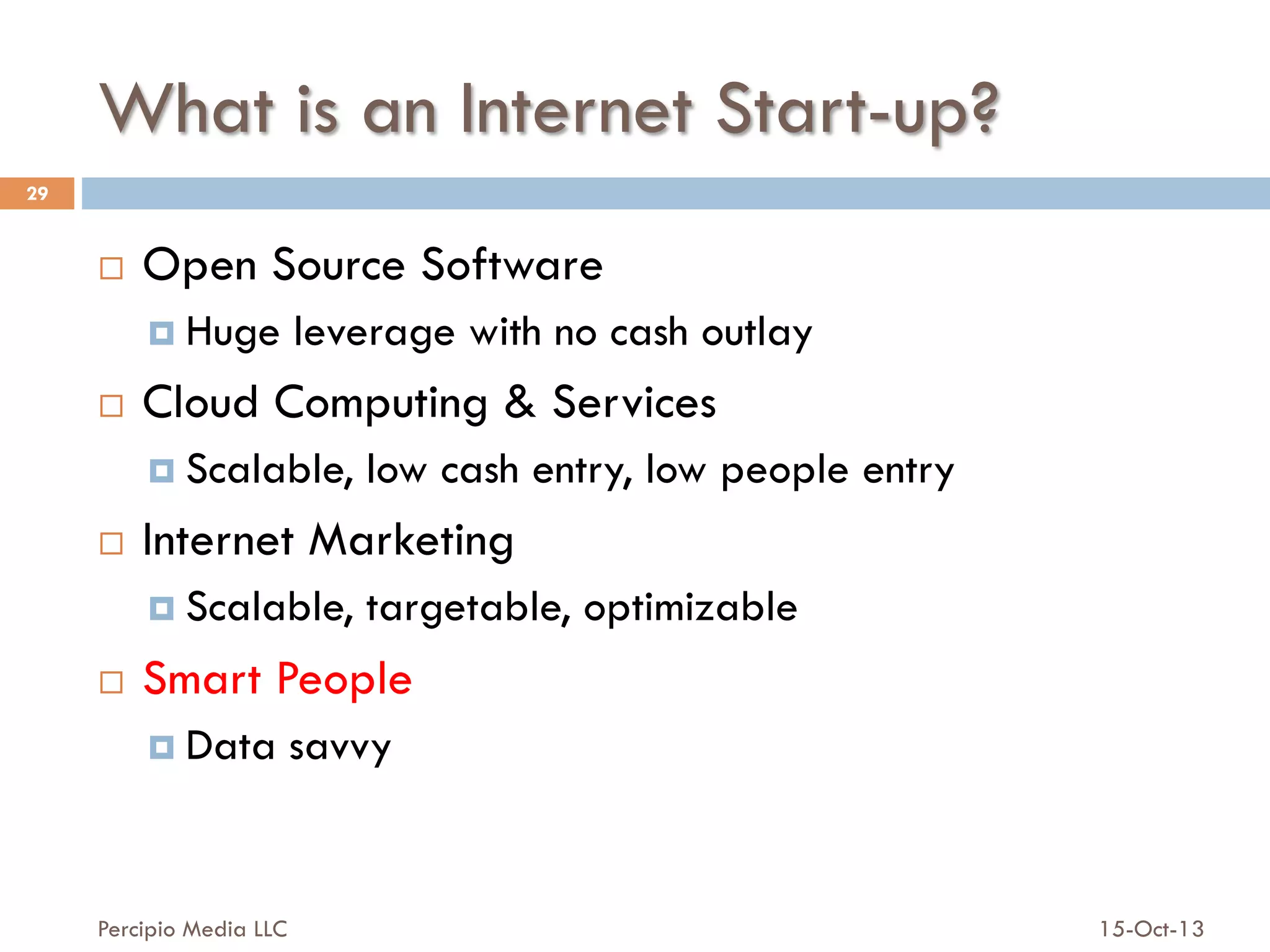 What is an Internet Start-up?
29

¨ 

Open Source Software
¤  Huge

¨ 

leverage with no cash outlay

Cloud Computing & Services
¤  Scalable,

¨ 

Internet Marketing
¤  Scalable,

¨ 

low cash entry, low people entry
targetable, optimizable

Smart People
¤  Data

Percipio Media LLC

savvy

15-Oct-13

 