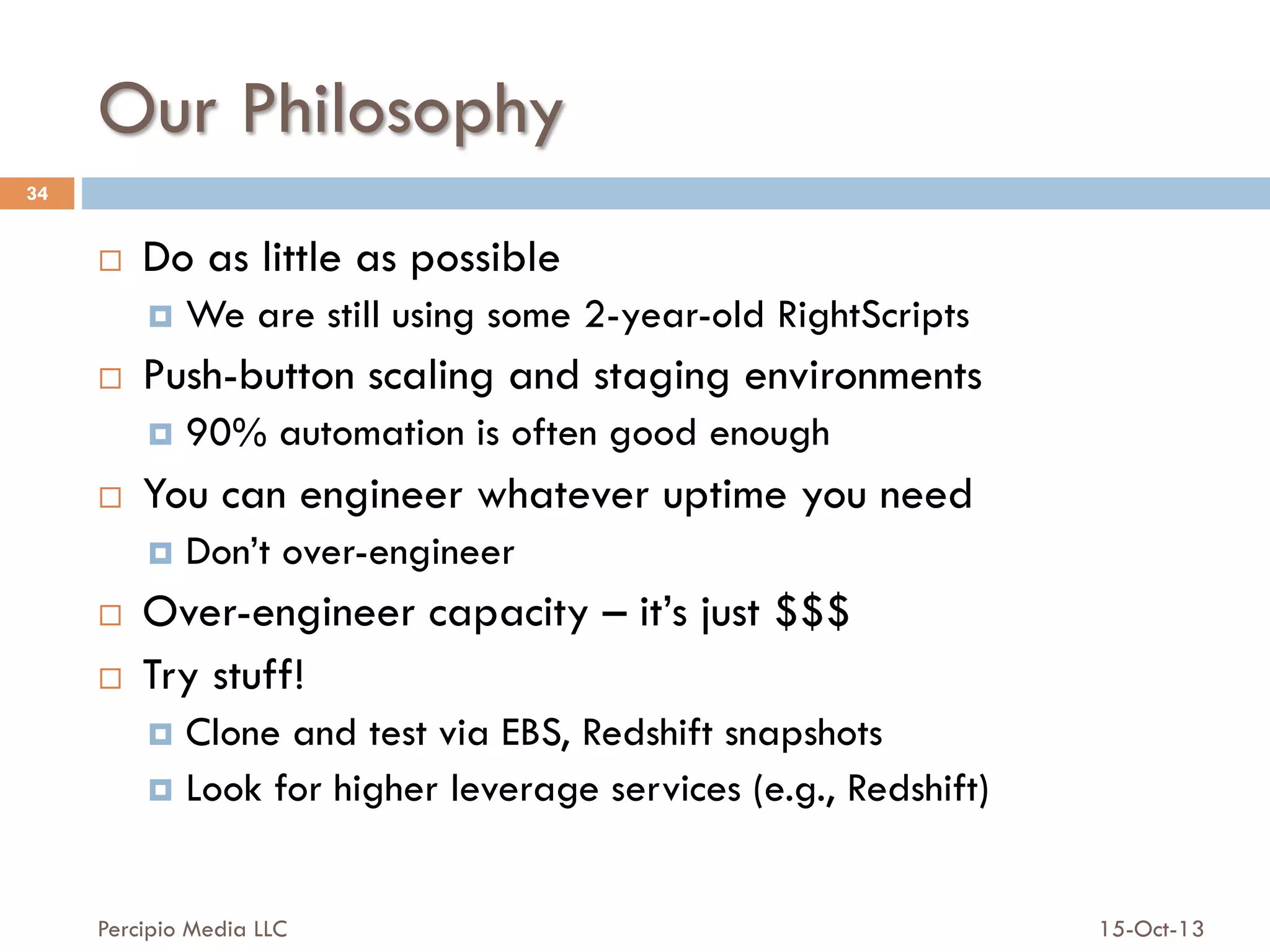 Our Philosophy
34

¨ 

Do as little as possible
¤  We

¨ 

are still using some 2-year-old RightScripts

Push-button scaling and staging environments
¤  90%

¨ 

automation is often good enough

You can engineer whatever uptime you need
¤  Don’t

¨ 
¨ 

over-engineer

Over-engineer capacity – it’s just $$$
Try stuff!
¤  Clone

and test via EBS, Redshift snapshots
¤  Look for higher leverage services (e.g., Redshift)
Percipio Media LLC

15-Oct-13

 