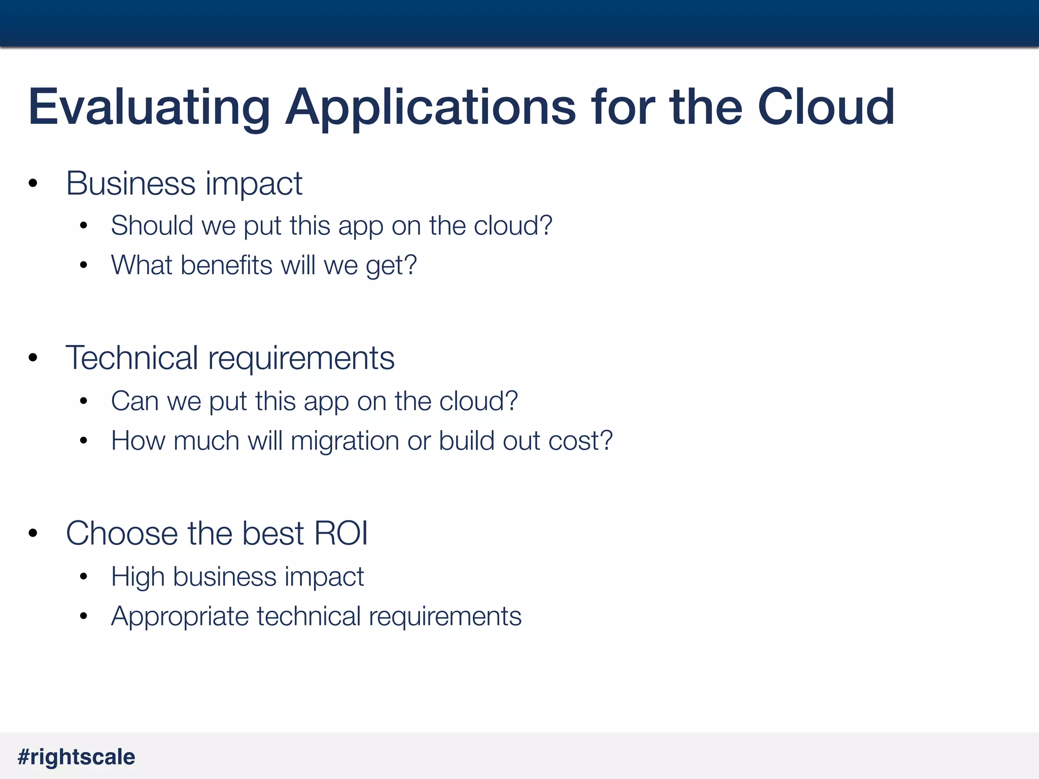 38
#

Evaluating Applications for the Cloud!
•  Business impact
•  Should we put this app on the cloud?
•  What beneﬁts will we get?

•  Technical requirements
•  Can we put this app on the cloud?
•  How much will migration or build out cost?


•  Choose the best ROI
•  High business impact
•  Appropriate technical requirements

#rightscale!

 