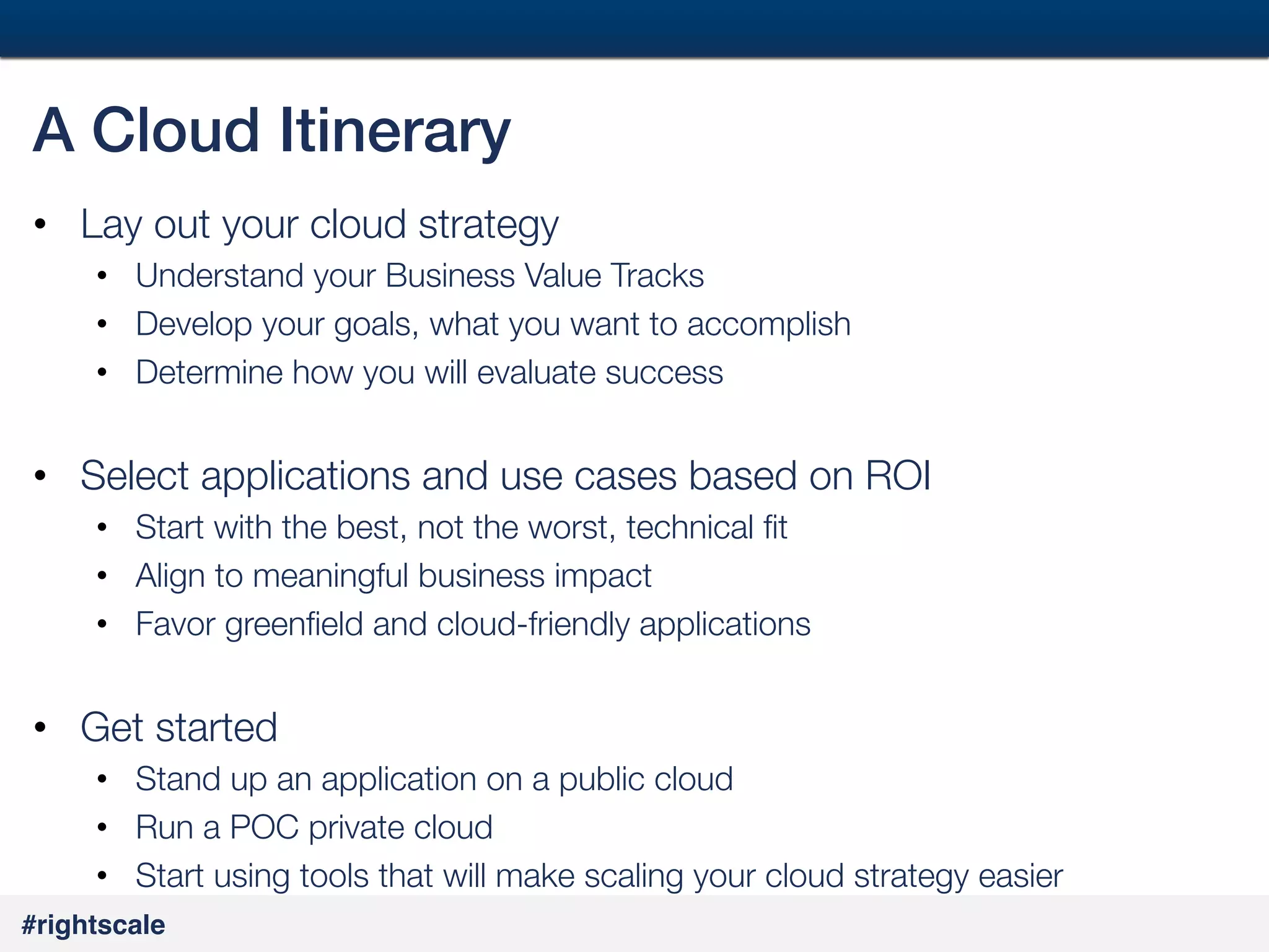 44
#

A Cloud Itinerary!
•  Lay out your cloud strategy
•  Understand your Business Value Tracks
•  Develop your goals, what you want to accomplish
•  Determine how you will evaluate success

•  Select applications and use cases based on ROI
•  Start with the best, not the worst, technical ﬁt
•  Align to meaningful business impact
•  Favor greenﬁeld and cloud-friendly applications

•  Get started
•  Stand up an application on a public cloud
•  Run a POC private cloud
•  Start using tools that will make scaling your cloud strategy easier
#rightscale!

 