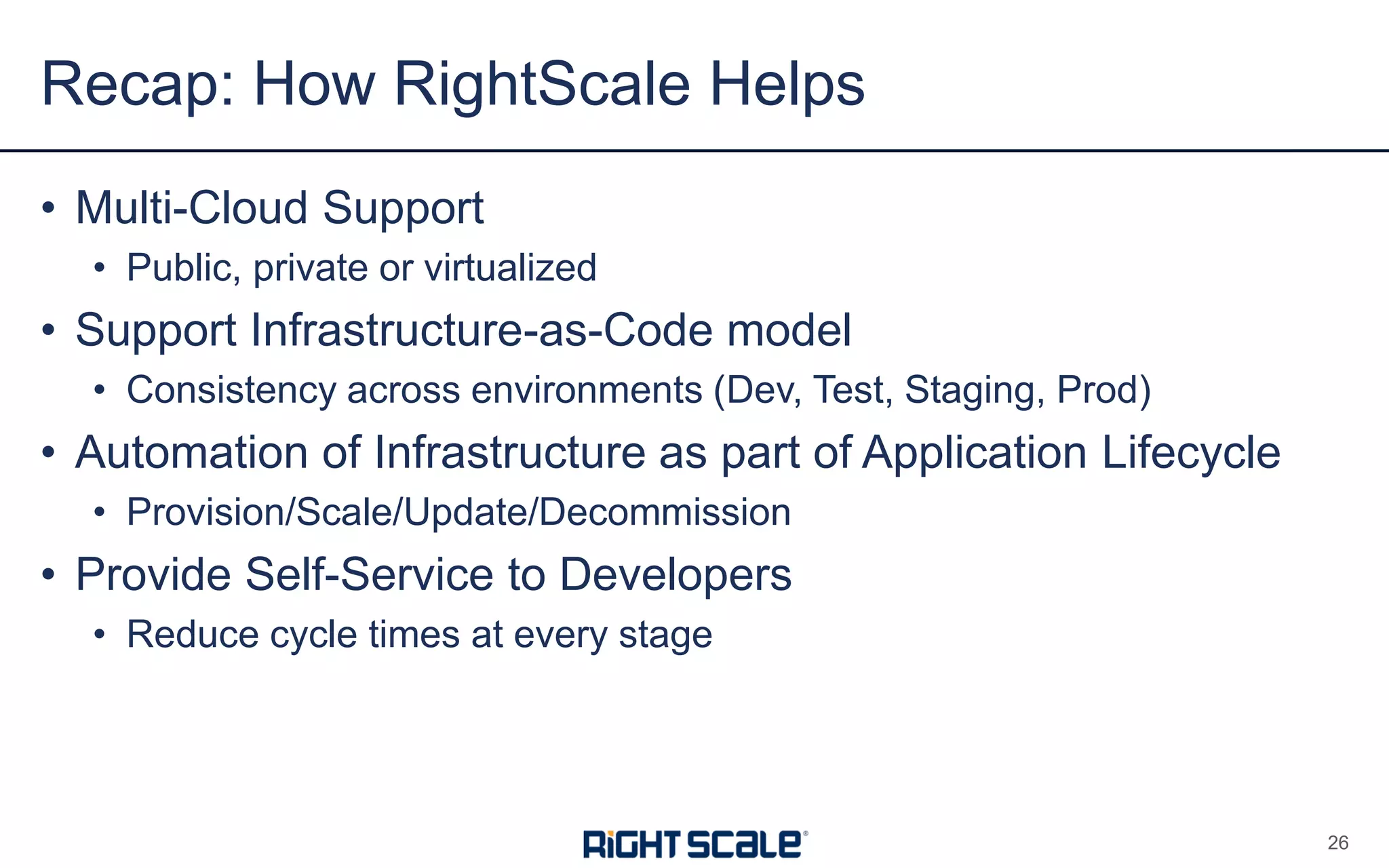 • Multi-Cloud Support
• Public, private or virtualized
• Support Infrastructure-as-Code model
• Consistency across environments (Dev, Test, Staging, Prod)
• Automation of Infrastructure as part of Application Lifecycle
• Provision/Scale/Update/Decommission
• Provide Self-Service to Developers
• Reduce cycle times at every stage
Recap: How RightScale Helps
26
 