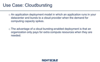 Use Case: Cloudbursting
o An application deployment model in which an application runs in your
datacenter and bursts to a cloud provider when the demand for
computing capacity spikes.
o The advantage of a cloud bursting-enabled deployment is that an
organization only pays for extra compute resources when they are
needed.

 