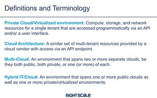 Definitions and Terminology
Private Cloud/Virtualized environment: Compute, storage, and network
resources for a single tenant that are accessed programmatically via an API
and/or a user interface.
Cloud Architecture: A similar set of multi-tenant resources provided by a
cloud vendor with access via an API endpoint.
Multi-Cloud: An environment that spans two or more separate clouds, be
they both public, both private, or one (or more) of each.
Hybrid IT/Cloud: An environment that spans one or more public clouds as
well as one or more private/virtualized environments.

 