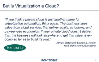 But is Virtualization a Cloud?
8
“If you think a private cloud is just another name for
virtualization automation, think again. The business sees
value from cloud services that deliver agility, autonomy, and
pay-per-use economics. If your private cloud doesn’t deliver
this, the business will look elsewhere to get this value, even
going so far as to build its own.”
James Staten and Lauren E. Nelson
Rise of the New Cloud Admin
 