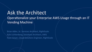 Ask	
  the	
  Architect	
  
Opera.onalize	
  your	
  Enterprise	
  AWS	
  Usage	
  through	
  an	
  IT	
  
Vending	
  Machine	
  	
  
Brian	
  Adler,	
  Sr.	
  Services	
  Architect,	
  RightScale	
  
Kyle	
  Lichtenberg,	
  Solu.ons	
  Architect,	
  AWS	
  
Ryan	
  Geyer,	
  Cloud	
  Solu.ons	
  Engineer,	
  RightScale	
  
 