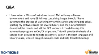 Q&A	
  
•  I	
  have	
  setup	
  a	
  Microso	
  windows	
  based	
  	
  AMI	
  with	
  my	
  soware	
  
environment	
  and	
  have	
  EBS	
  drives	
  containing	
  image	
  	
  I	
  would	
  like	
  to	
  
automate	
  the	
  process	
  of	
  launching	
  my	
  AMI	
  instance,	
  ahaching	
  EBS	
  drives,	
  
star.ng	
  my	
  soware	
  (runs	
  for	
  several	
  hours)	
  and	
  then	
  automa.cally	
  
download	
  the	
  results	
  and	
  kill	
  the	
  EC2	
  instance.	
  I	
  could	
  develop	
  this	
  
automa.on	
  program	
  in	
  C++/C#	
  or	
  python.	
  This	
  will	
  provide	
  the	
  basis	
  of	
  a	
  
service	
  I	
  can	
  provide	
  to	
  remote	
  customers.	
  Which	
  is	
  the	
  best	
  language	
  and	
  
library	
  to	
  use,	
  where	
  I	
  can	
  get	
  example	
  code	
  and	
  help	
  troubleshoo.ng?	
  
 
