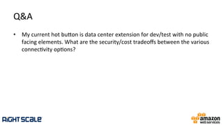 Q&A	
  
•  My	
  current	
  hot	
  buhon	
  is	
  data	
  center	
  extension	
  for	
  dev/test	
  with	
  no	
  public	
  
facing	
  elements.	
  What	
  are	
  the	
  security/cost	
  tradeoﬀs	
  between	
  the	
  various	
  
connec.vity	
  op.ons?	
  
 