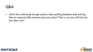 Q&A	
  
•  Given	
  the	
  underlying	
  storage	
  system,	
  does	
  pupng	
  database	
  data	
  and	
  log	
  
ﬁles	
  on	
  separate	
  EBS	
  volumes	
  have	
  any	
  value?	
  That	
  is,	
  can	
  one	
  s.ll	
  fail	
  and	
  
the	
  other	
  not?	
  
 