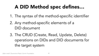 1. The syntax of the method-specific identifier
2. Any method-specific elements of a  
DID document
3. The CRUD (Create, Read, Update, Delete)
operations on DIDs and DID documents for
the target system
42
A DID Method spec defines…
Slide credit: Drummond Reed, Sovrin Foundation
 