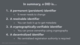 In summary, a DID is…
1. A permanent (persistent) identifier
– It never needs to change
2. A resolvable identifier
– You can look it up to get metadata
3. A cryptographically-verifiable identifier
– You can prove ownership using cryptography
4. A decentralized identifier
– No centralized registration authority is required
43Slide credit: Drummond Reed, Sovrin Foundation
 