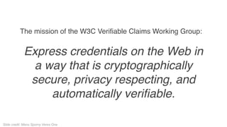 The mission of the W3C Verifiable Claims Working Group:
Express credentials on the Web in
a way that is cryptographically
secure, privacy respecting, and
automatically verifiable.
Slide credit: Manu Sporny Veres One
 