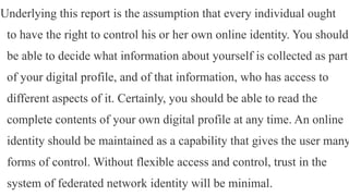 Underlying this report is the assumption that every individual ought
to have the right to control his or her own online identity. You should
be able to decide what information about yourself is collected as part
of your digital profile, and of that information, who has access to
different aspects of it. Certainly, you should be able to read the
complete contents of your own digital profile at any time. An online
identity should be maintained as a capability that gives the user many
forms of control. Without flexible access and control, trust in the
system of federated network identity will be minimal.
 