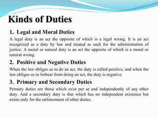 Kinds of Duties
1. Legal and Moral Duties
A legal duty is an act the opposite of which is a legal wrong. It is an act
recognized as a duty by law and treated as such for the administration of
justice. A moral or natural duty is an act the opposite of which is a moral or
natural wrong.
2. Positive and Negative Duties
When the law obliges us to do an act, the duty is called positive, and when the
law obliges us to forbear from doing an act, the duty is negative.
3. Primary and Secondary Duties
Primary duties are those which exist per se and independently of any other
duty. And a secondary duty is that which has no independent existence but
exists only for the enforcement of other duties.
 