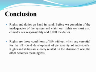 Conclusion
• Rights and duties go hand in hand. Before we complain of the
inadequacies of the system and claim our rights we must also
consider our responsibility and fulfill the duties.
• Rights are those conditions of life without which are essential
for the all round development of personality of individuals.
Rights and duties are closely related. In the absence of one, the
other becomes meaningless.
 