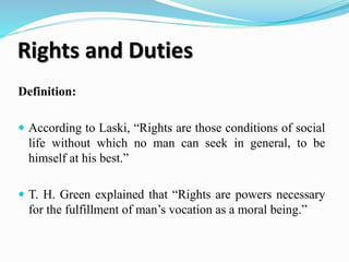 Rights and Duties
Definition:
 According to Laski, “Rights are those conditions of social
life without which no man can seek in general, to be
himself at his best.”
 T. H. Green explained that “Rights are powers necessary
for the fulfillment of man’s vocation as a moral being.”
 