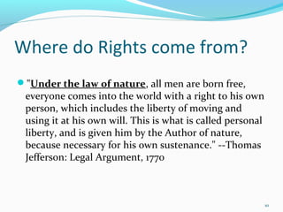 "Under the law of nature, all men are born free,
everyone comes into the world with a right to his own
person, which includes the liberty of moving and
using it at his own will. This is what is called personal
liberty, and is given him by the Author of nature,
because necessary for his own sustenance." --Thomas
Jefferson: Legal Argument, 1770
10
Where do Rights come from?
 