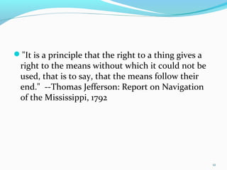 "It is a principle that the right to a thing gives a
right to the means without which it could not be
used, that is to say, that the means follow their
end." --Thomas Jefferson: Report on Navigation
of the Mississippi, 1792
12
 