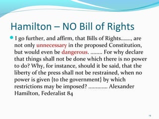 Hamilton – NO Bill of Rights
I go further, and affirm, that Bills of Rights……., are
not only unnecessary in the proposed Constitution,
but would even be dangerous. ........ For why declare
that things shall not be done which there is no power
to do? Why, for instance, should it be said, that the
liberty of the press shall not be restrained, when no
power is given {to the government} by which
restrictions may be imposed? ............. Alexander
Hamilton, Federalist 84
14
 