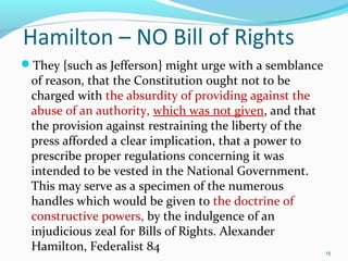 They {such as Jefferson} might urge with a semblance
of reason, that the Constitution ought not to be
charged with the absurdity of providing against the
abuse of an authority, which was not given, and that
the provision against restraining the liberty of the
press afforded a clear implication, that a power to
prescribe proper regulations concerning it was
intended to be vested in the National Government.
This may serve as a specimen of the numerous
handles which would be given to the doctrine of
constructive powers, by the indulgence of an
injudicious zeal for Bills of Rights. Alexander
Hamilton, Federalist 84 15
Hamilton – NO Bill of Rights
 