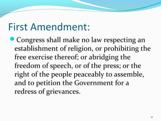 First Amendment:
Congress shall make no law respecting an
establishment of religion, or prohibiting the
free exercise thereof; or abridging the
freedom of speech, or of the press; or the
right of the people peaceably to assemble,
and to petition the Government for a
redress of grievances.
16
 